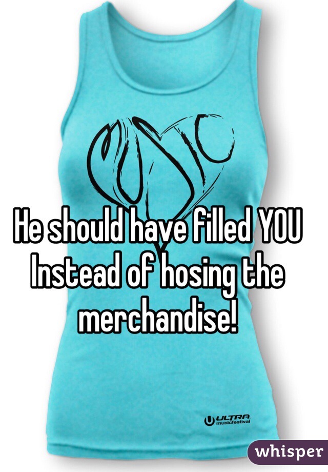 He should have filled YOU
Instead of hosing the merchandise!