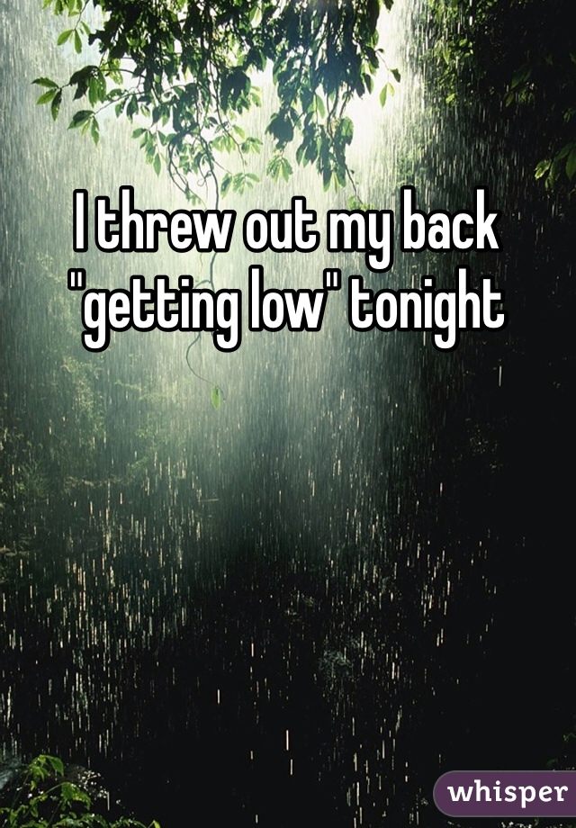 I threw out my back "getting low" tonight