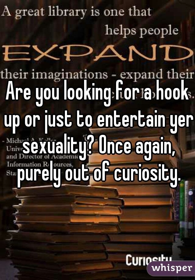 Are you looking for a hook up or just to entertain yer sexuality? Once again, purely out of curiosity.