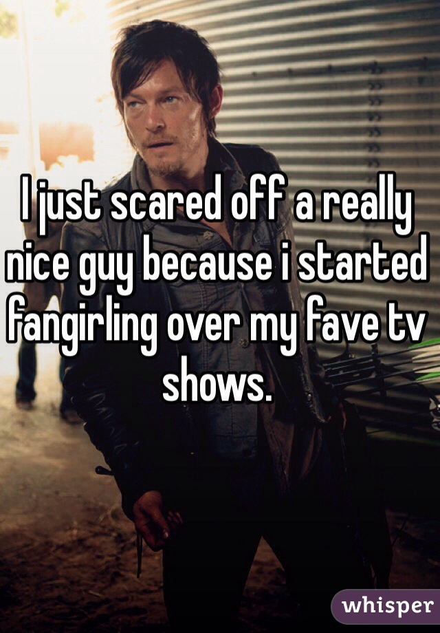 I just scared off a really nice guy because i started fangirling over my fave tv shows. 