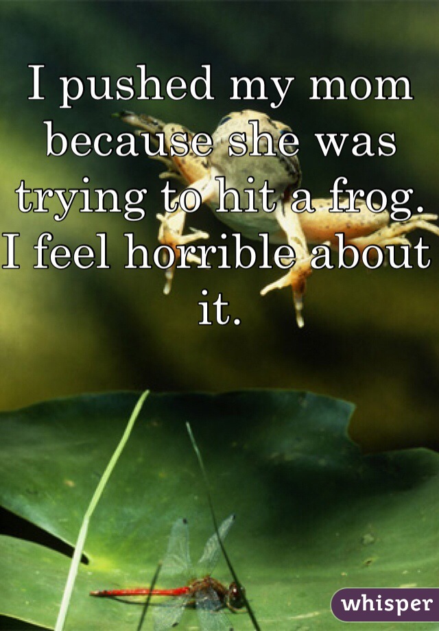 I pushed my mom because she was trying to hit a frog. I feel horrible about it. 