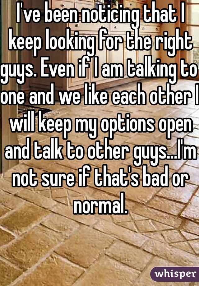 I've been noticing that I keep looking for the right guys. Even if I am talking to one and we like each other I will keep my options open and talk to other guys...I'm not sure if that's bad or normal.