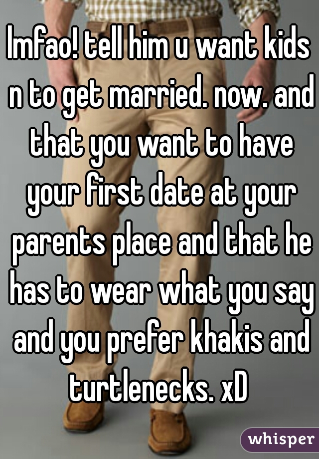lmfao! tell him u want kids n to get married. now. and that you want to have your first date at your parents place and that he has to wear what you say and you prefer khakis and turtlenecks. xD 