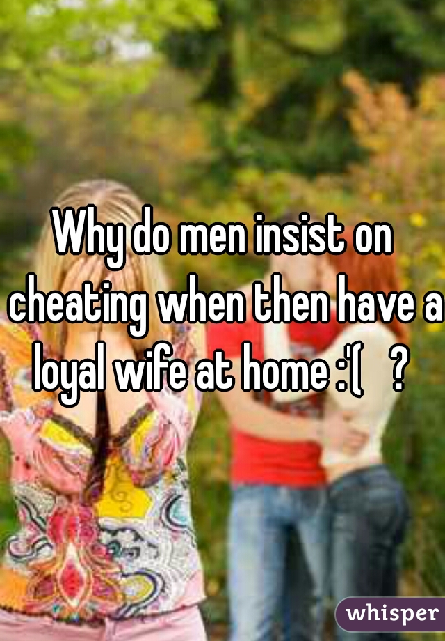 Why do men insist on cheating when then have a loyal wife at home :'(   ? 