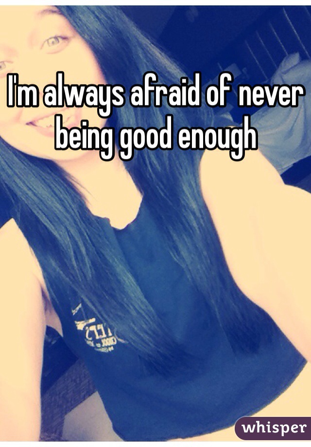 I'm always afraid of never being good enough 