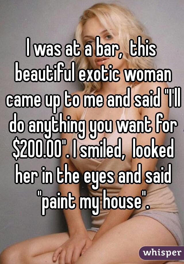 I was at a bar,  this beautiful exotic woman came up to me and said "I'll do anything you want for $200.00". I smiled,  looked her in the eyes and said "paint my house".