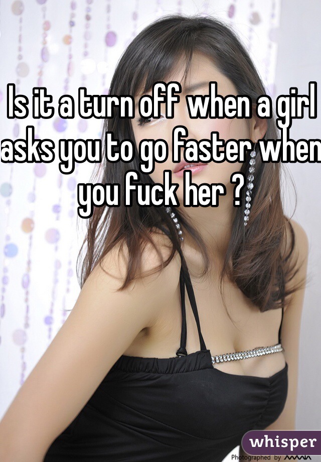 Is it a turn off when a girl asks you to go faster when you fuck her ? 