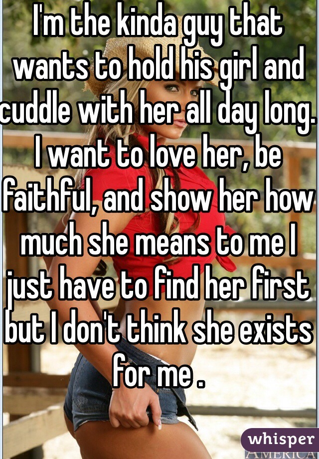 I'm the kinda guy that wants to hold his girl and cuddle with her all day long. I want to love her, be faithful, and show her how much she means to me I just have to find her first but I don't think she exists for me .