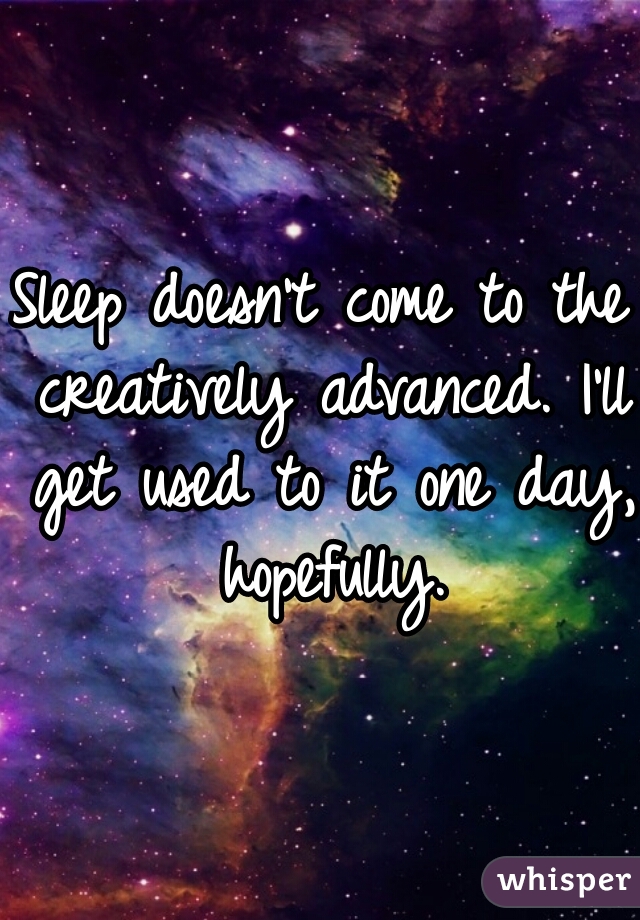 Sleep doesn't come to the creatively advanced. I'll get used to it one day, hopefully.