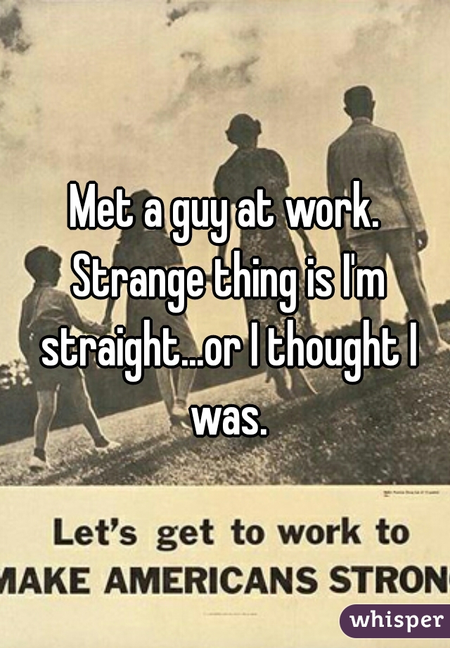 Met a guy at work. Strange thing is I'm straight...or I thought I was.