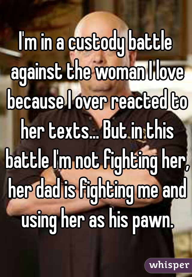 I'm in a custody battle against the woman I love because I over reacted to her texts... But in this battle I'm not fighting her, her dad is fighting me and using her as his pawn.