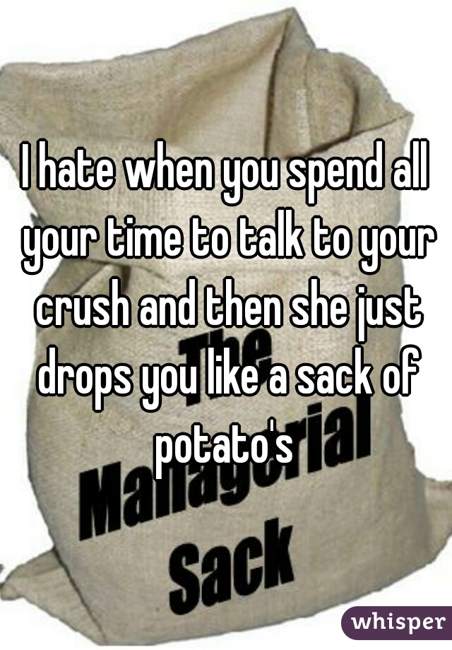 I hate when you spend all your time to talk to your crush and then she just drops you like a sack of potato's 