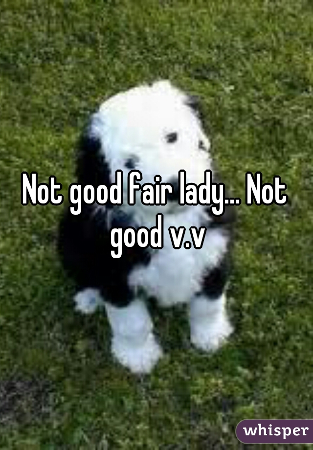 Not good fair lady... Not good v.v