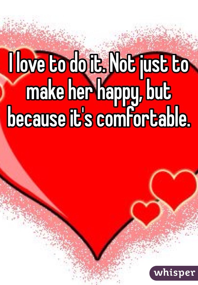 I love to do it. Not just to make her happy, but because it's comfortable. 