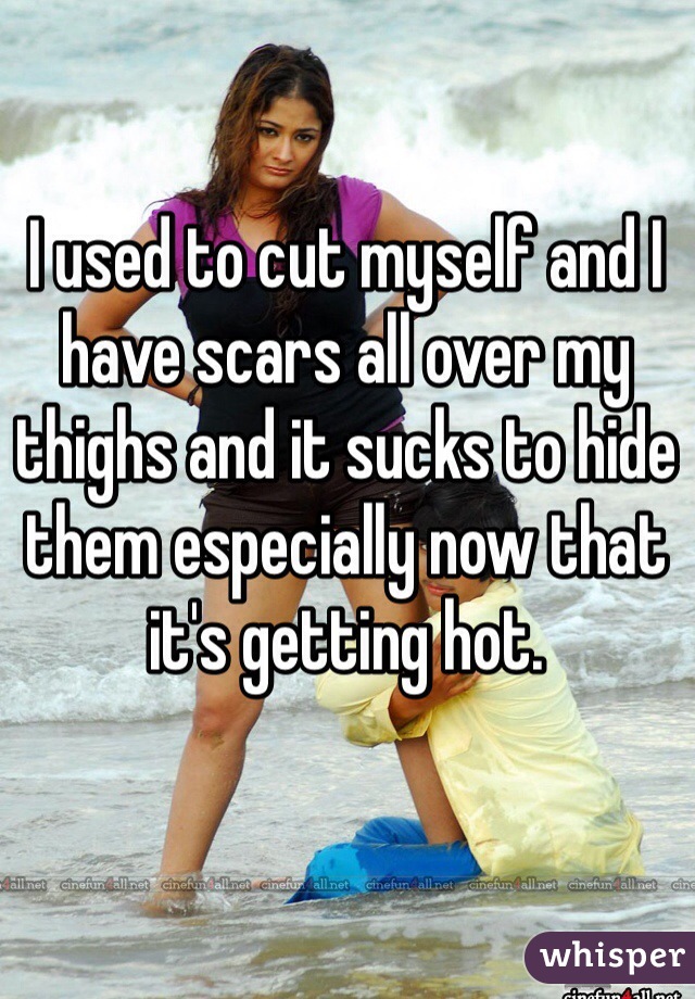 I used to cut myself and I have scars all over my thighs and it sucks to hide them especially now that it's getting hot. 