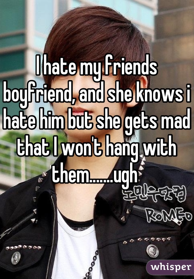 I hate my friends boyfriend, and she knows i hate him but she gets mad that I won't hang with them.......ugh 