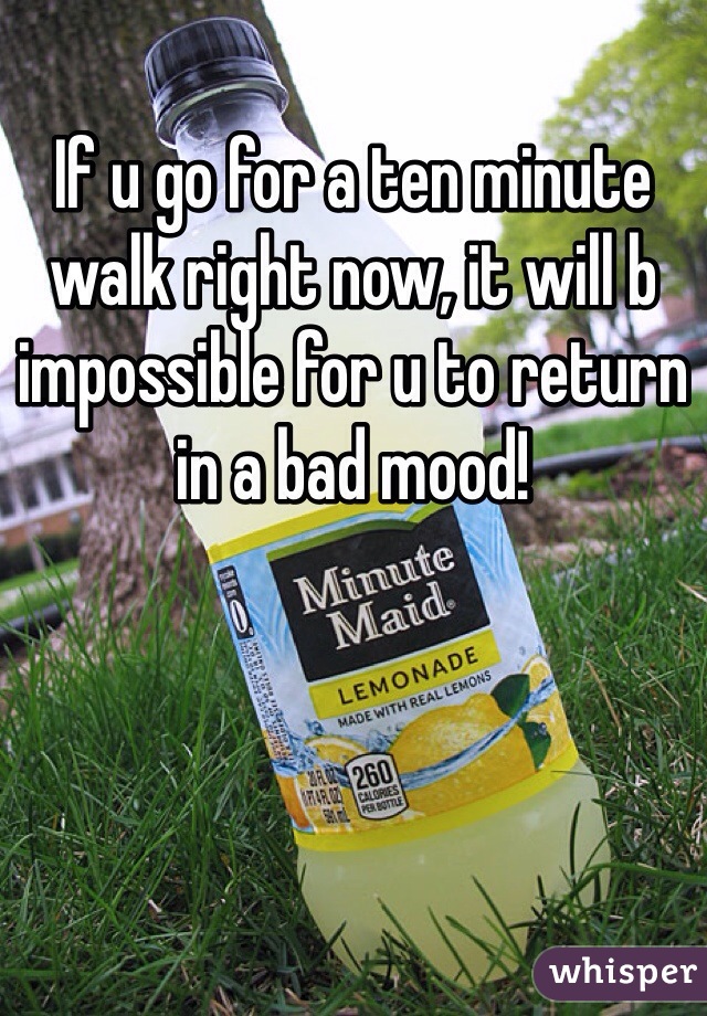 If u go for a ten minute walk right now, it will b impossible for u to return in a bad mood!