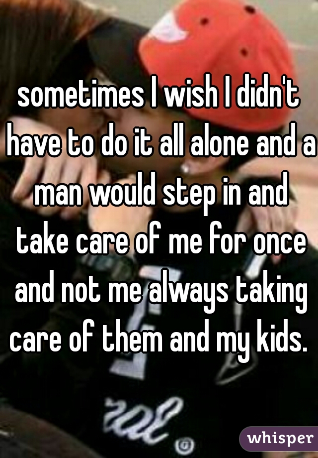 sometimes I wish I didn't have to do it all alone and a man would step in and take care of me for once and not me always taking care of them and my kids. 