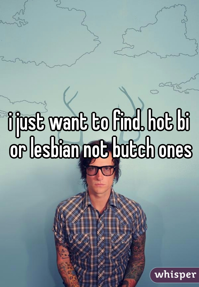 i just want to find. hot bi or lesbian not butch ones