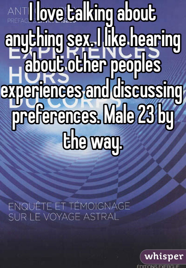 I love talking about anything sex. I like hearing about other peoples experiences and discussing preferences. Male 23 by the way. 