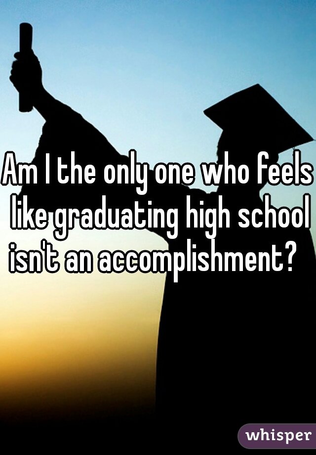 Am I the only one who feels like graduating high school isn't an accomplishment?  