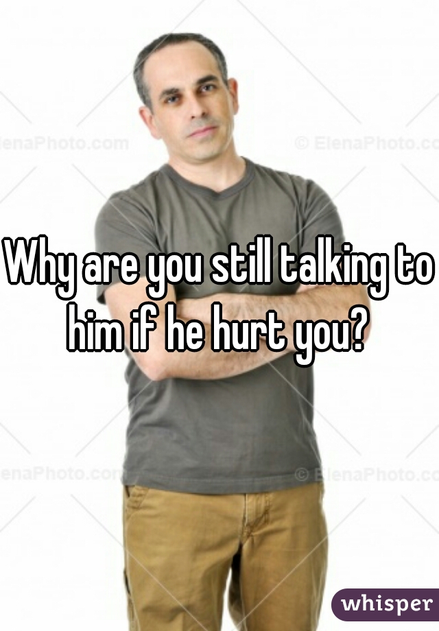 Why are you still talking to him if he hurt you? 