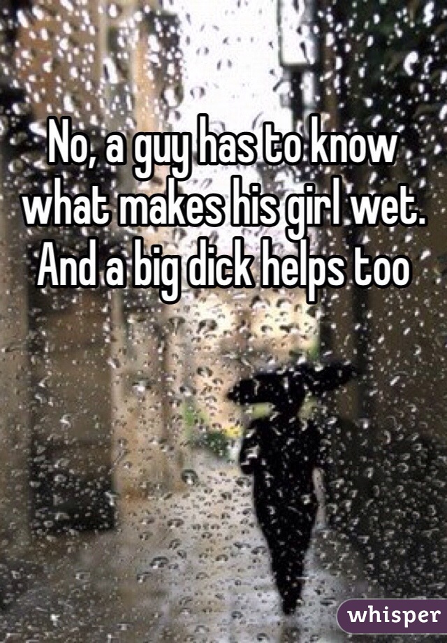 No, a guy has to know what makes his girl wet. And a big dick helps too
