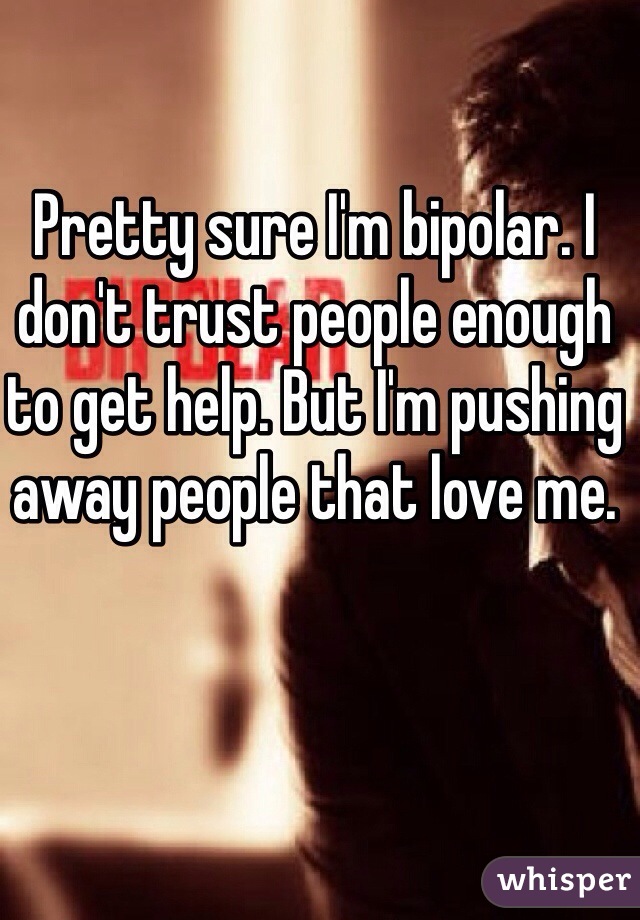 Pretty sure I'm bipolar. I don't trust people enough to get help. But I'm pushing away people that love me.