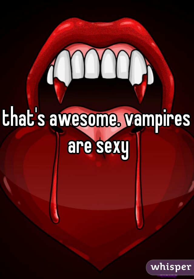 that's awesome. vampires are sexy