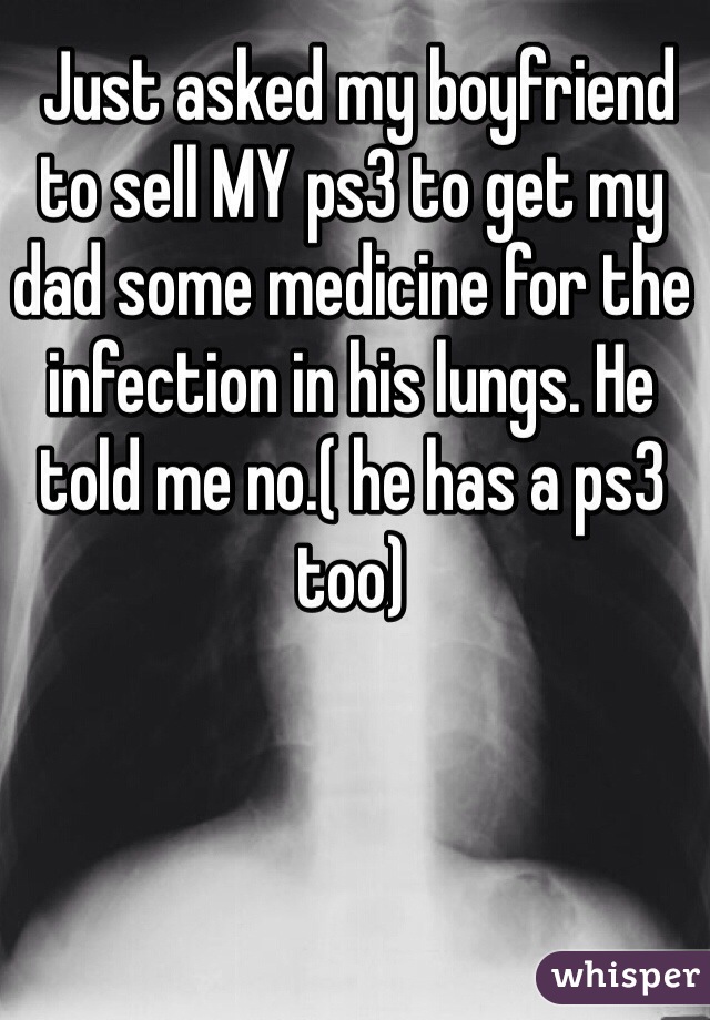  Just asked my boyfriend to sell MY ps3 to get my dad some medicine for the infection in his lungs. He told me no.( he has a ps3 too) 