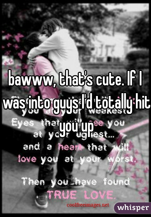 bawww, that's cute. If I was into guys I'd totally hit you up