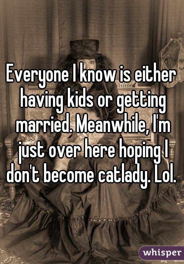 Everyone I know is either having kids or getting married. Meanwhile, I'm just over here hoping I don't become catlady. Lol. 