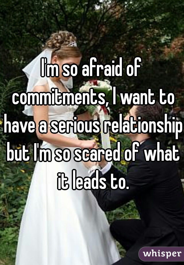I'm so afraid of commitments, I want to have a serious relationship but I'm so scared of what it leads to.