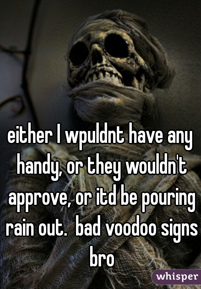 either I wpuldnt have any handy, or they wouldn't approve, or itd be pouring rain out.  bad voodoo signs bro