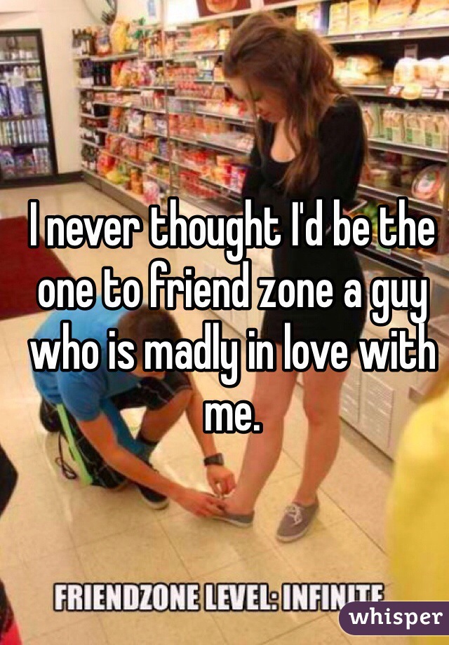 I never thought I'd be the one to friend zone a guy who is madly in love with me. 