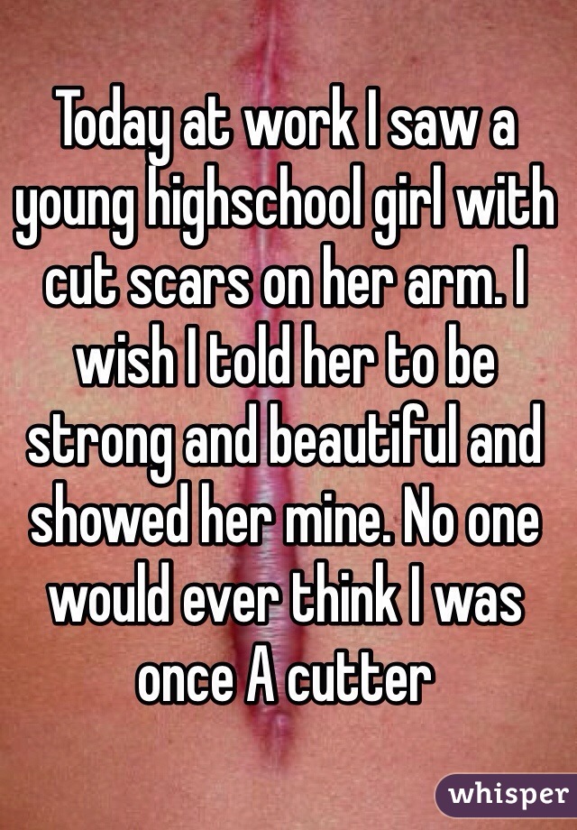 Today at work I saw a young highschool girl with cut scars on her arm. I wish I told her to be strong and beautiful and showed her mine. No one would ever think I was once A cutter