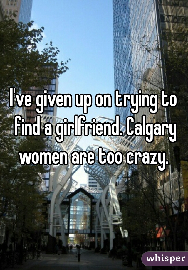 I've given up on trying to find a girlfriend. Calgary women are too crazy. 