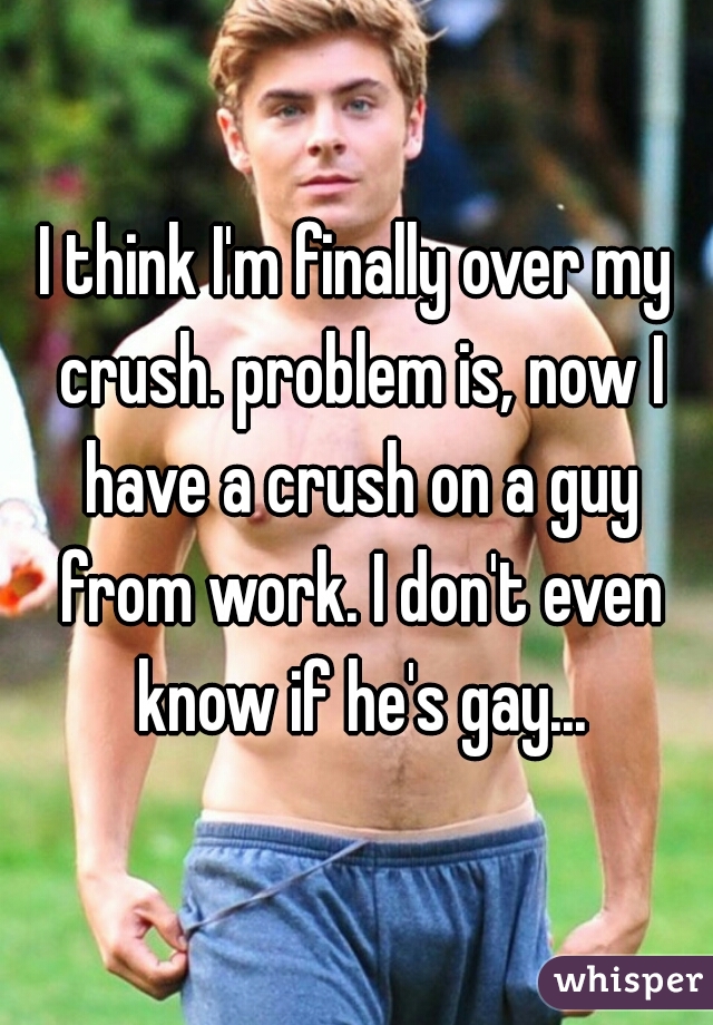 I think I'm finally over my crush. problem is, now I have a crush on a guy from work. I don't even know if he's gay...
