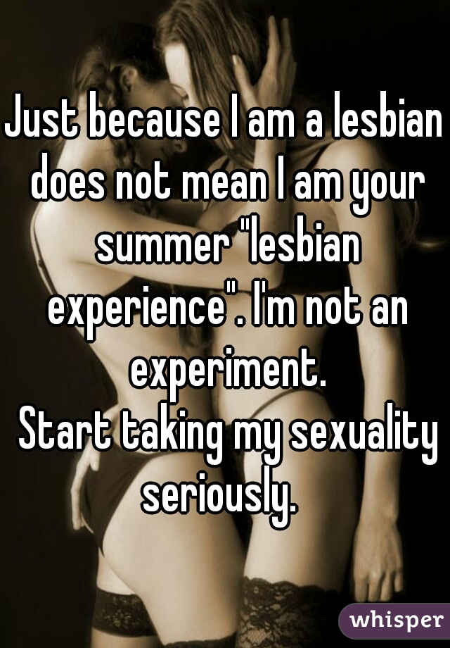 Just because I am a lesbian does not mean I am your summer "lesbian experience". I'm not an experiment.
 Start taking my sexuality seriously.  