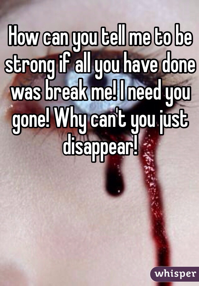 How can you tell me to be strong if all you have done was break me! I need you gone! Why can't you just disappear! 