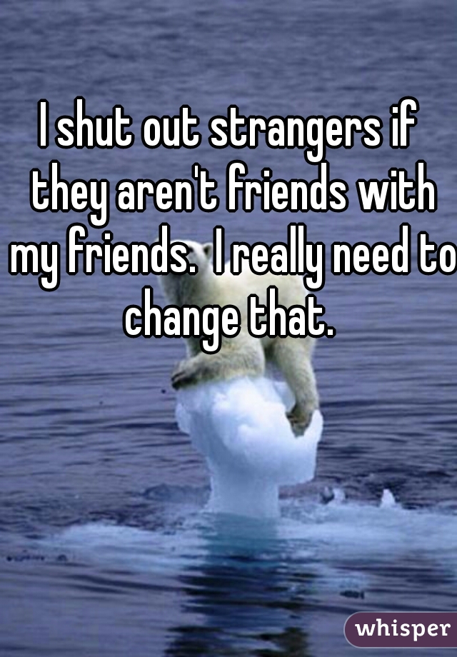 I shut out strangers if they aren't friends with my friends.  I really need to change that. 
