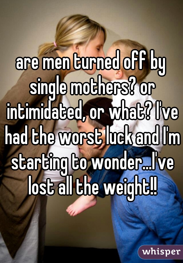are men turned off by single mothers? or intimidated, or what? I've had the worst luck and I'm starting to wonder...I've lost all the weight!!