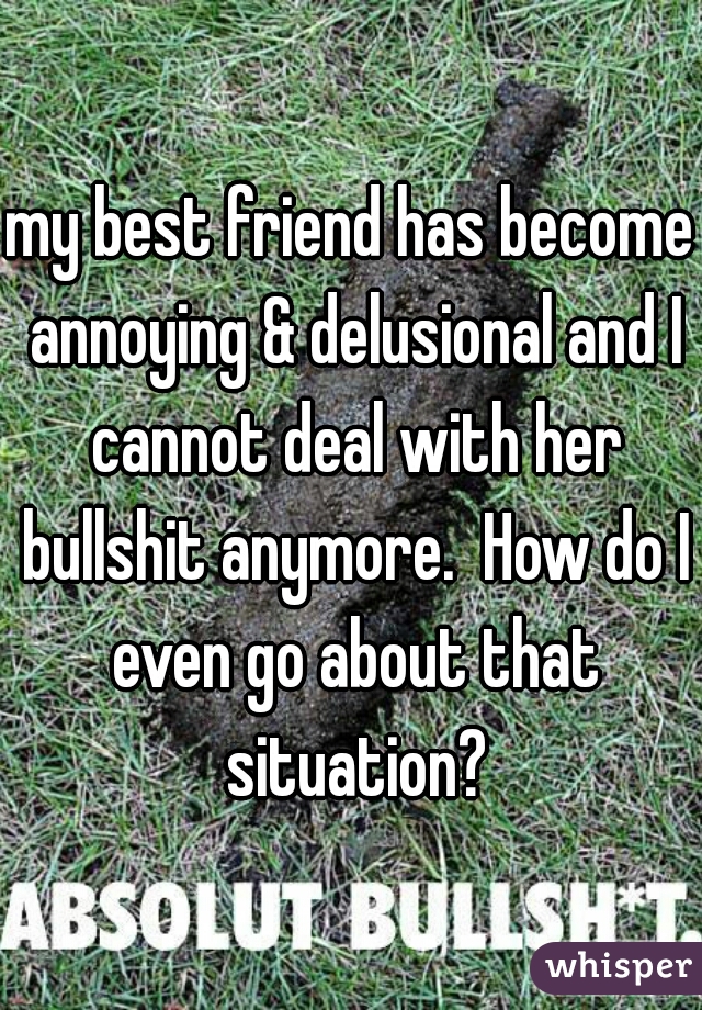 my best friend has become annoying & delusional and I cannot deal with her bullshit anymore.  How do I even go about that situation?