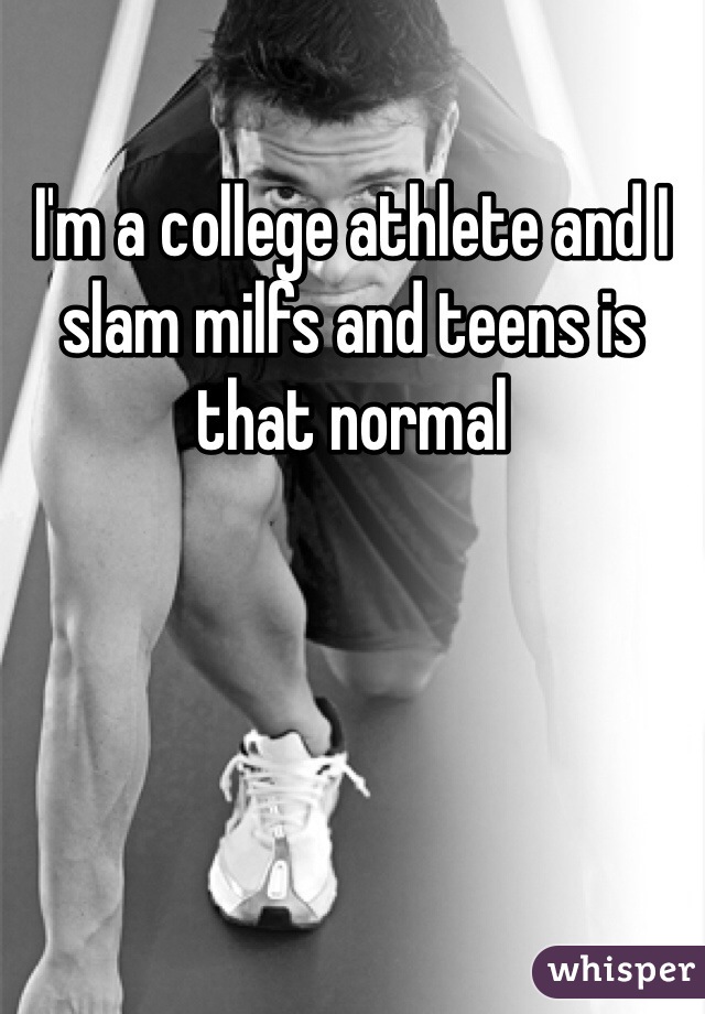 I'm a college athlete and I slam milfs and teens is that normal 
