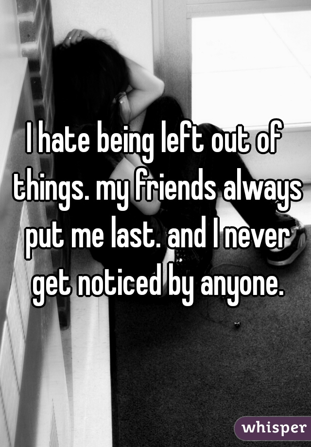 I hate being left out of things. my friends always put me last. and I never get noticed by anyone.