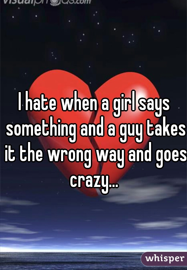 I hate when a girl says something and a guy takes it the wrong way and goes crazy... 