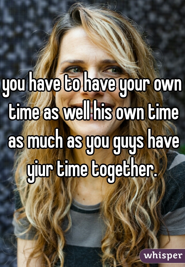 you have to have your own time as well his own time as much as you guys have yiur time together. 