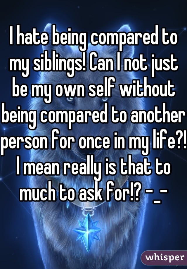 I hate being compared to my siblings! Can I not just be my own self without being compared to another person for once in my life?! I mean really is that to much to ask for!? -_-