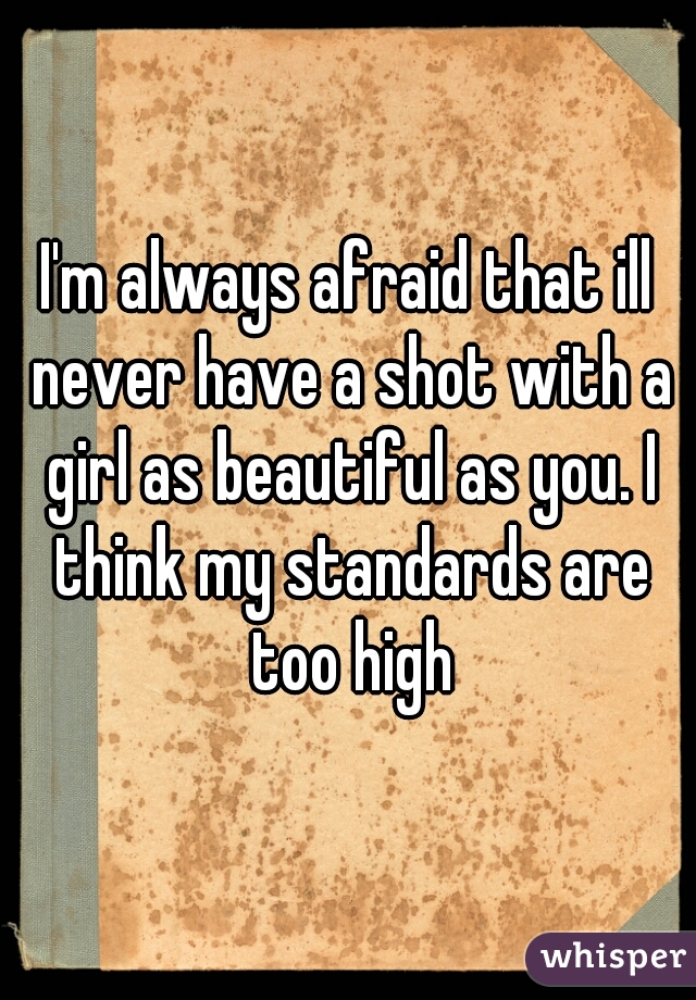 I'm always afraid that ill never have a shot with a girl as beautiful as you. I think my standards are too high