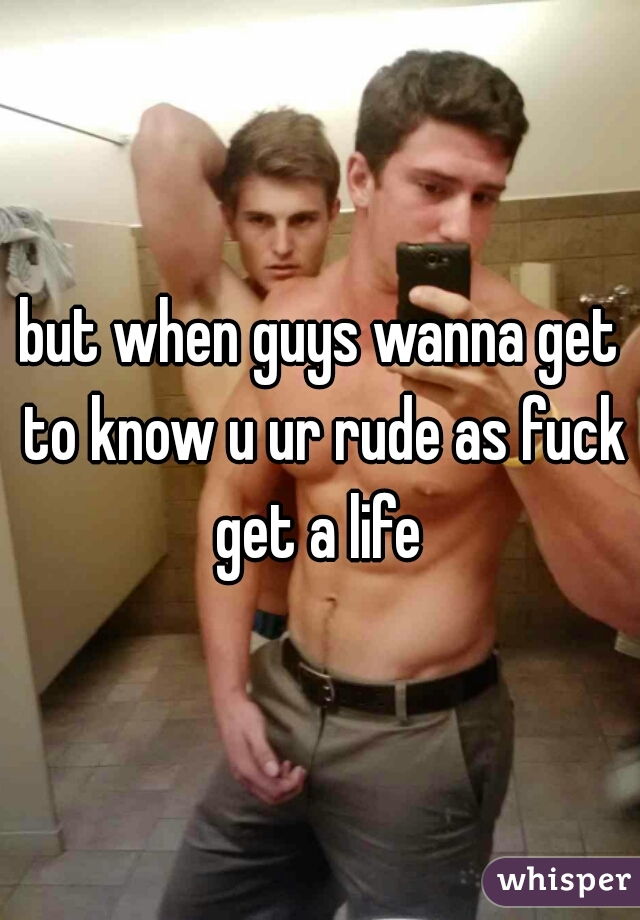 but when guys wanna get to know u ur rude as fuck get a life 